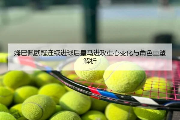 姆巴佩欧冠连续进球后皇马进攻重心变化与角色重塑解析