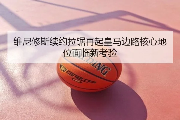 维尼修斯续约拉锯再起皇马边路核心地位面临新考验