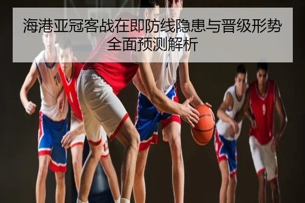 海港亚冠客战在即防线隐患与晋级形势全面预测解析